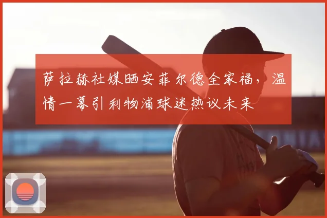 萨拉赫社媒晒安菲尔德全家福，温情一幕引利物浦球迷热议未来