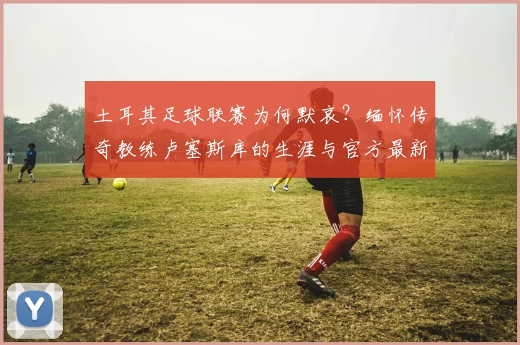 土耳其足球联赛为何默哀？缅怀传奇教练卢塞斯库的生涯与官方最新安排