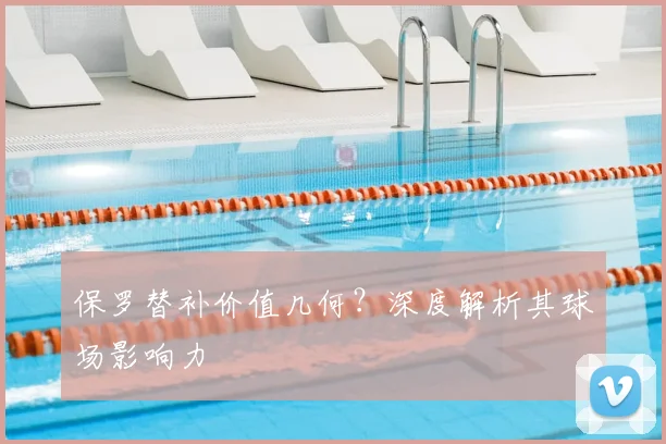 保罗替补价值几何？深度解析其球场影响力