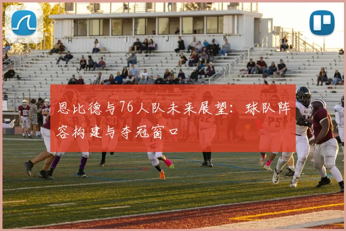 恩比德与76人队未来展望：球队阵容构建与夺冠窗口