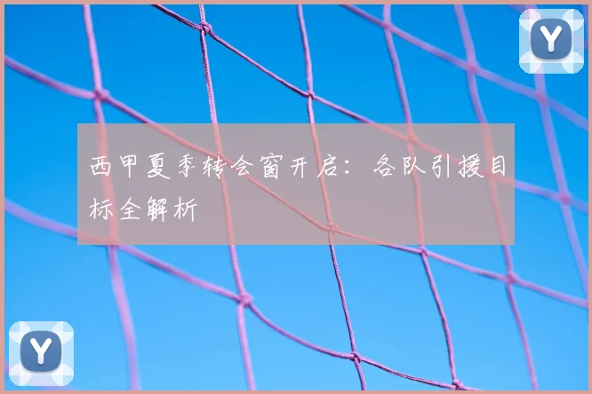 西甲夏季转会窗开启:各队引援目标全解析