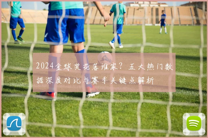 2024金球奖花落谁家？五大热门数据深度对比与赛季关键点解析