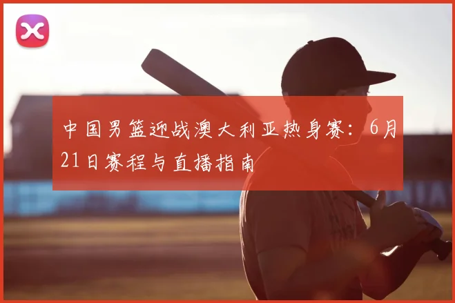 中国男篮迎战澳大利亚热身赛:6月21日赛程与直播指南
