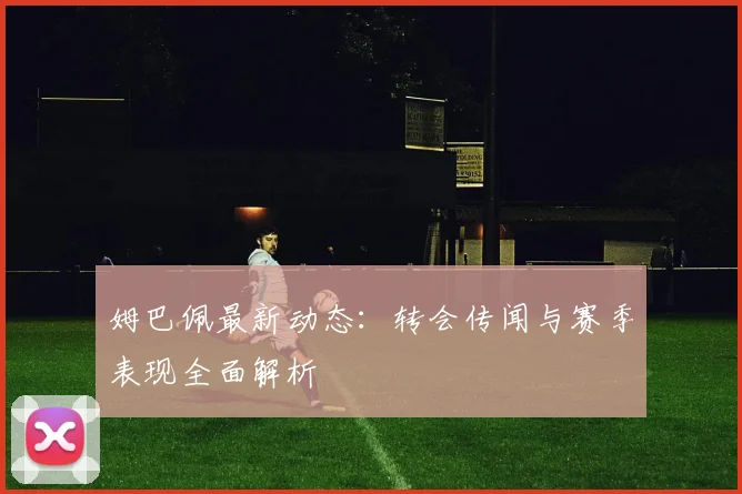 姆巴佩最新动态：转会传闻与赛季表现全面解析