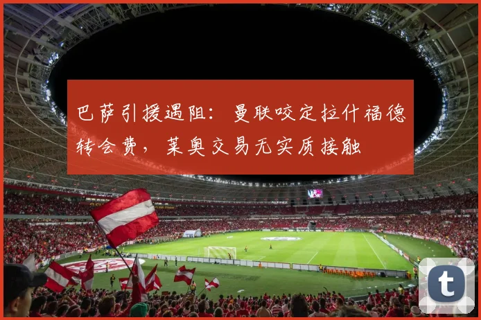 巴萨引援遇阻:曼联咬定拉什福德转会费,莱奥交易无实质接触
