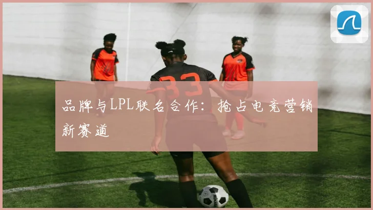 品牌与LPL联名合作:抢占电竞营销新赛道