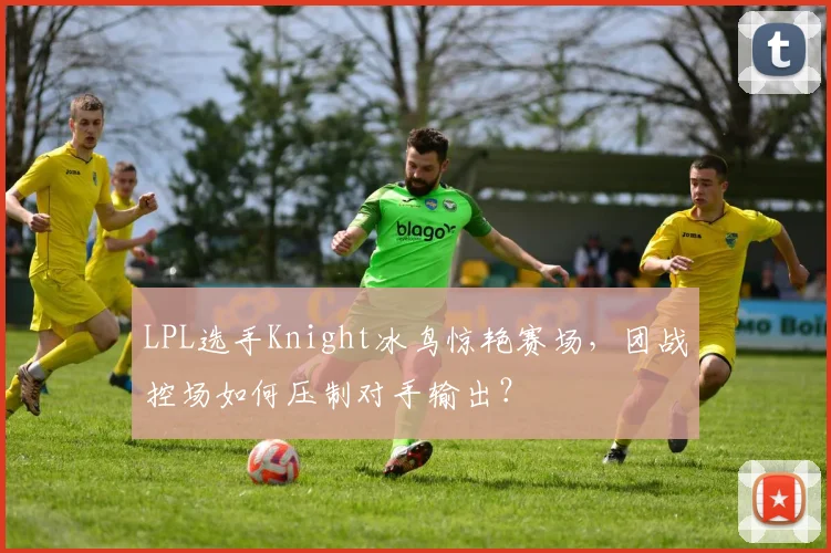 LPL选手Knight冰鸟惊艳赛场,团战控场如何压制对手输出?