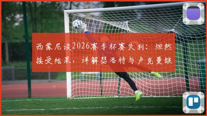 西蒙尼谈2026赛季杯赛失利：坦然接受结果，详解瑟洛特与卢克曼缺席对马竞攻防影响及替代方案
