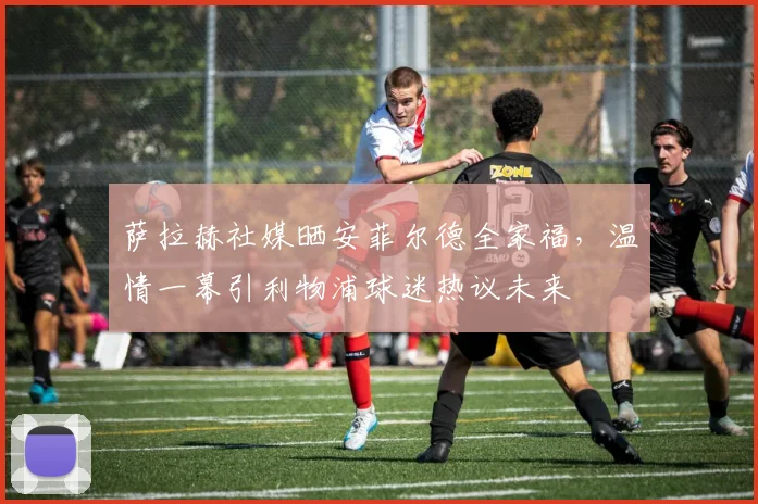 萨拉赫社媒晒安菲尔德全家福，温情一幕引利物浦球迷热议未来