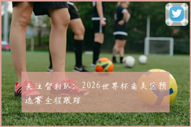 关注智利队:2026世界杯南美区预选赛全程跟踪