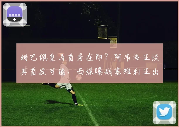姆巴佩皇马首秀在即？阿韦洛亚谈其首发可能，西媒曝战塞维利亚出战成疑