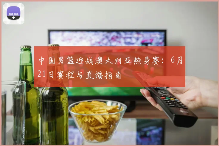中国男篮迎战澳大利亚热身赛：6月21日赛程与直播指南