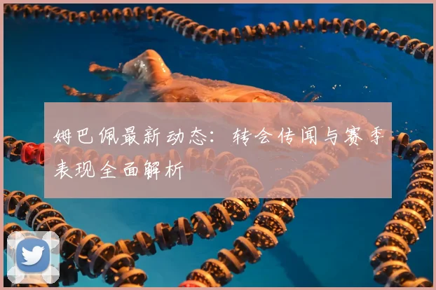 姆巴佩最新动态:转会传闻与赛季表现全面解析