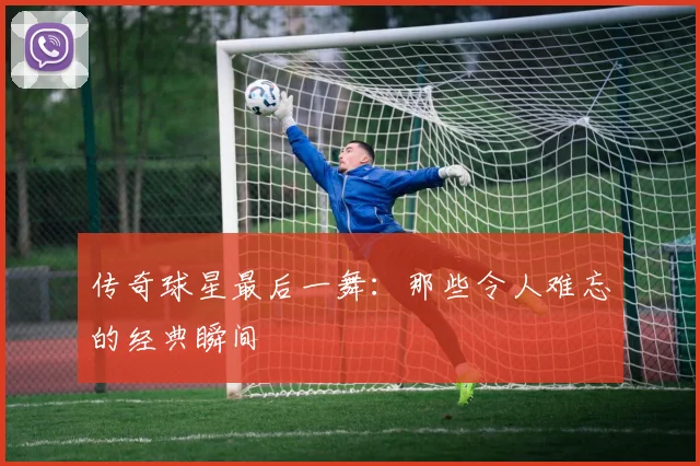 传奇球星最后一舞：那些令人难忘的经典瞬间