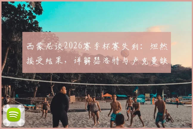 西蒙尼谈2026赛季杯赛失利：坦然接受结果，详解瑟洛特与卢克曼缺席对马竞攻防影响及替代方案